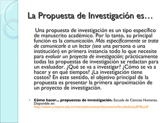 La Propuesta de Investigación es… Una propuesta de investigación es un tipo específico de manuscrito académico. Por lo tanto, su principal función es la  comunicación. Más específicamente se trata de comunicarle a un lector (sea  una persona o una institución) en primera instancia todo lo que necesite para  evaluar un proyecto de investigación;  prácticamente todas las propuestas de investigación se redactan para un evaluador. ¿Qué se va a investigar? ¿Cómo se va a hacer y en qué tiempos? ¿La investigación tiene costos? En este sentido, el objetivo principal de la propuesta es presentar la primera aproximación de un proyecto de investigación.  Cómo hacer... propuestas de investigación.  Escuela de Ciencias Humanas. Disponible en:  http://www.urosario.edu.co/cienciashumanas/documents/facultades/pdf/46.pdf   