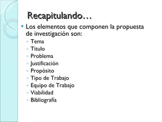 Recapitulando… Los elementos que componen la propuesta de investigación son: Tema Titulo Problema Justificación Propósito Tipo de Trabajo Equipo de Trabajo Viabilidad Bibliografía 