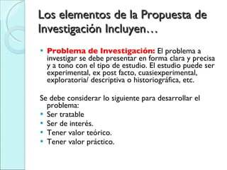 Los elementos de la Propuesta de Investigación Incluyen… Problema de Investigación:  El problema a investigar se debe presentar en forma clara y precisa y a tono con el tipo de estudio. El estudio puede ser experimental, ex post facto, cuasiexperimental, exploratoria/ descriptiva o historiográfica, etc. Se debe considerar lo siguiente para desarrollar el problema: Ser tratable Ser de interés. Tener valor teórico. Tener valor práctico. 