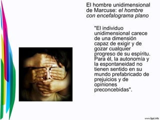 El hombre unidimensional
de Marcuse: el hombre
con encefalograma plano
"El individuo
unidimensional carece
de una dimensión
capaz de exigir y de
gozar cualquier
progreso de su espíritu.
Para él, la autonomía y
la espontaneidad no
tienen sentido en su
mundo prefabricado de
prejuicios y de
opiniones
preconcebidas".
 