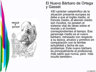 El Nuevo Bárbaro de Ortega
y Gasset
«El carácter catastrófico de la
situación presente europea se
debe a que el inglés medio, el
francés medio, el alemán medio
son incultos, no poseen el
sistema vital de ideas sobre el
mundo y el hombre
correspondientes al tiempo. Ese
personaje medio es el nuevo
bárbaro, retrasado con respecto
a su época, arcaico y primitivo en
comparación con la terrible
actualidad y fecha de sus
problemas. Este nuevo bárbaro
es principalmente el profesional,
más sabio que nunca, pero más
inculto también».
 