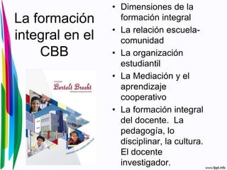 La formación
integral en el
CBB
• Dimensiones de la
formación integral
• La relación escuela-
comunidad
• La organización
estudiantil
• La Mediación y el
aprendizaje
cooperativo
• La formación integral
del docente. La
pedagogía, lo
disciplinar, la cultura.
El docente
investigador.
 