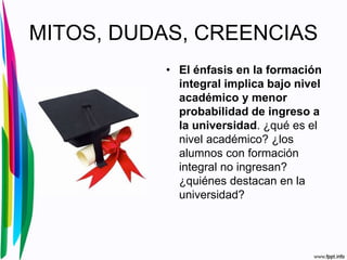 MITOS, DUDAS, CREENCIAS
• El énfasis en la formación
integral implica bajo nivel
académico y menor
probabilidad de ingreso a
la universidad. ¿qué es el
nivel académico? ¿los
alumnos con formación
integral no ingresan?
¿quiénes destacan en la
universidad?
 