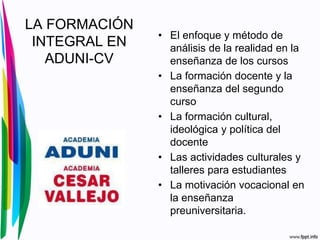 LA FORMACIÓN
INTEGRAL EN
ADUNI-CV
• El enfoque y método de
análisis de la realidad en la
enseñanza de los cursos
• La formación docente y la
enseñanza del segundo
curso
• La formación cultural,
ideológica y política del
docente
• Las actividades culturales y
talleres para estudiantes
• La motivación vocacional en
la enseñanza
preuniversitaria.
 