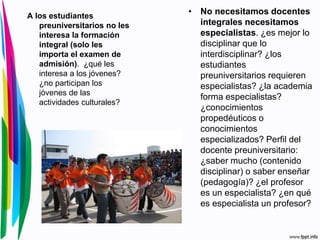 • No necesitamos docentes
integrales necesitamos
especialistas. ¿es mejor lo
disciplinar que lo
interdisciplinar? ¿los
estudiantes
preuniversitarios requieren
especialistas? ¿la academia
forma especialistas?
¿conocimientos
propedéuticos o
conocimientos
especializados? Perfil del
docente preuniversitario:
¿saber mucho (contenido
disciplinar) o saber enseñar
(pedagogía)? ¿el profesor
es un especialista? ¿en qué
es especialista un profesor?
A los estudiantes
preuniversitarios no les
interesa la formación
integral (solo les
importa el examen de
admisión). ¿qué les
interesa a los jóvenes?
¿no participan los
jóvenes de las
actividades culturales?
 