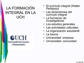 LA FORMACIÓN
INTEGRAL EN LA
UCH
• El currículo integral (Walter
Peñaloza)
• Las dimensiones del
currículo integral
• La formación de
investigadores
• Los estudios generales
• Las actividades culturales
• La organización estudiantil
• La tutoría
• Universidad- empresa
• Universidad- comunidad
 