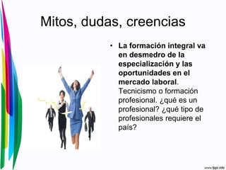 Mitos, dudas, creencias
• La formación integral va
en desmedro de la
especialización y las
oportunidades en el
mercado laboral.
Tecnicismo o formación
profesional. ¿qué es un
profesional? ¿qué tipo de
profesionales requiere el
país?
 