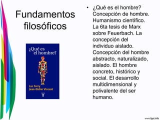 Fundamentos
filosóficos
• ¿Qué es el hombre?
Concepción de hombre.
Humanismo científico.
La 6ta tesis de Marx
sobre Feuerbach. La
concepción del
individuo aislado.
Concepción del hombre
abstracto, naturalizado,
aislado. El hombre
concreto, histórico y
social. El desarrollo
multidimensional y
polivalente del ser
humano.
 