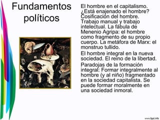 Fundamentos
políticos
El hombre en el capitalismo.
¿Está enajenado el hombre?
Cosificación del hombre.
Trabajo manual y trabajo
intelectual. La fábula de
Menenio Agripa: el hombre
como fragmento de su propio
cuerpo. La metáfora de Marx: el
monstruo tullido.
El hombre integral en la nueva
sociedad. El reino de la libertad.
Paradojas de la formación
integral: Formar integralmente al
hombre (y al niño) fragmentado
en la sociedad capitalista. Se
puede formar moralmente en
una sociedad inmoral.
 