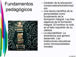 Fundamentos
pedagógicos
– Carácter de la educación:
conservadora/transformad
ora
– Una teoría científica de la
personalidad como
fundamento de la
formación integral. Los tres
objetivos de la formación
integral. El hombre no solo
es el lado izquierdo de su
cabeza.
– La educabilidad. La
enseñanza que genera
desarrollo. Las
instituciones educativas
como microsociedades
morales
 