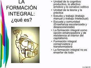 LA
FORMACIÓN
INTEGRAL:
¿qué es?
• Unidad de lo cognitivo
productivo, lo afectivo
emotivo y lo conativo volitivo
• Unidad de la teoría y la
práctica
• Estudio y trabajo (trabajo
manual y trabajo intelectual)
• Escuela y comunidad
(Enseñanza escolarizada y
desescolarizada)
• La formación integral como
opción emancipadora y de
resistencia al interior del
capitalismo.
• Formación integral
conservadora y
transformadora
• La formación integral no es
enseñar de todo
 