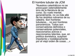 El hombre tubular de JCM
“Nuestros catedráticos no se
preocupan ostensiblemente
sino de la literatura de su
curso. Su vuelo mental,
generalmente, no va más allá
de los ámbitos rutinarios de su
cátedra. Son hombres
tubulares… no son hombres
panorámicos. Todos son
conservadores definidos o
conservadores potenciales,
reaccionarios activos o
reaccionarios latentes, que, en
política doméstica, suspiran
impotente y nostálgicamente
por el viejo orden de cosas….»
 