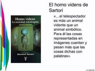 El homo videns de
Sartori
«…el telespectador
es más un animal
vidente que un
animal simbólico.
Para él las cosas
representadas en
imágenes cuentan y
pesan más que las
cosas dichas con
palabras».
 