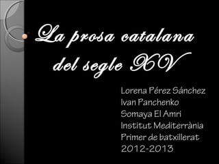 La prosa catalana
 del segle XV
         Lorena Pérez Sánchez
         Ivan Panchenko
         Somaya El Amri
         Institut Mediterrània
         Primer de batxillerat
         2012-2013
 