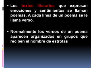  Los textos literarios que expresan
emociones y sentimientos se llaman
poemas. A cada línea de un poema se le
llama verso.
Normalmente los versos de un poema
aparecen organizados en grupos que
reciben el nombre de estrofas