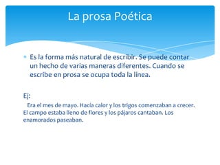Es la forma más natural de escribir. Se puede contar
un hecho de varias maneras diferentes. Cuando se
escribe en prosa se ocupa toda la línea.
Ej:
Era el mes de mayo. Hacía calor y los trigos comenzaban a crecer.
El campo estaba lleno de flores y los pájaros cantaban. Los
enamorados paseaban.
La prosa Poética
 
