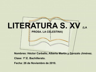 LITERATURA S. XV (LA
PROSA. LA CELESTINA)
Nombres: Héctor Carballo, Alberto Martín y Gonzalo Jiménez.
Clase: 1º.E. Bachillerato.
Fecha: 26 de Noviembre de 2010.
 