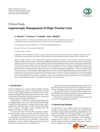 Hindawi Publishing Corporation
Obstetrics and Gynecology International
Volume 2013, Article ID 380854, 4 pages
http://dx.doi.org/10.1155/2013/380854
Clinical Study
Laparoscopic Management of Huge Ovarian Cysts
A. Alobaid,1,2
A. Memon,1
S. Alobaid,1
and L. Aldakhil2
1
King Fahad Medical City, Women’s Specialized Hospital, P.O. Box 59046, Riyadh 11525, Saudi Arabia
2
King Khaled University Hospital, King Saud University, P.O. Box 2925, Riyadh 11461, Saudi Arabia
Correspondence should be addressed to A. Alobaid; draalobaid@hotmail.com
Received 3 February 2013; Accepted 17 April 2013
Academic Editor: Ali Cetin
Copyright © 2013 A. Alobaid et al. This is an open access article distributed under the Creative Commons Attribution License,
which permits unrestricted use, distribution, and reproduction in any medium, provided the original work is properly cited.
Objectives. Huge ovarian cysts are conventionally managed by laparotomy. We present 5 cases with huge ovarian cysts managed
by laparoscopic endoscopic surgery without any complications. Materials and Methods. We describe five patients who had their
surgeries conducted in a tertiary care center in Riyadh, Saudi Arabia (King Fahad Medical City).Results.Patients age ranged between
19 and 69 years. Tumor markers were normal for all patients. The maximum diameter of all cysts ranged between 18 and 42 cm
as measured by ultrasound. The cysts were unilocular; in some patients, there were fine septations. All patients had open-entry
laparoscopy. After evaluation of the cyst capsule, the cysts were drained under laparoscopic guidance, 1–12 liters were drained from
the cysts (mean 5.2 L), and then laparoscopic oophorectomy was done. The final histopathology reports confirmed benign serous
cystadenoma in four patients and one patient had a benign mucinous cystadenoma. There was minimal blood loss during surgeries
and with no complications for all patients. Conclusion. There is still no consensus for the size limitation of ovarian cysts decided
to be a contraindication for laparoscopic management. With advancing techniques, proper patients selection, and availability of
experts in gynecologic endoscopy, it is possible to remove giant cyst by laparoscopy.
1. Introduction
Ovarian neoplasms are a common clinical problem affecting
women of all age groups. They are the fourth most common
reason for gynecologic admission in the United States, and it
has been estimated that approximately 10% of women in the
United States will undergo surgical procedure for a suspected
ovarian neoplasm during their lifetime [1].
Laparoscopy is considered the gold standard approach
to manage benign ovarian cysts. The benefits of laparoscopy
include reduced postoperative analgesic requirement, earlier
mobilization reducing chances of deep venous thrombosis
(DVT), cosmetic advantages, earlier discharge from the
hospital, and return to normal activity.
A major factor that will make the gynecologic surgeon
decide to perform a laparotomy is the size of the ovarian mass.
The definition of huge ovarian cysts is not well described
in the literature. Some authors define large ovarian cysts as
those that are more than 10 cm in diameter as measured by
preoperative scans [2]. Others define large ovarian cysts as
those that are reaching above the umbilicus [3].
Laparoscopic management of huge ovarian cysts has been
described in previous case reports [4–11]. Despite this, most
patients with huge ovarian cysts are managed by laparotomy.
The aim of our study is to evaluate the safety, effectiveness,
and feasibility of operative laparoscopy in the management of
huge ovarian cysts reaching above the umbilicus.
We present five patients with extremely large ovarian cysts
that were all managed laparoscopically.
2. Material and Methods
We describe five cases of huge ovarian cysts managed suc-
cessfully by laparoscopy. All surgeries were performed in
the Women’s Specialized Hospital, King Fahad Medical City
Hospital in Riyadh, by the principal author. The surgeries
were performed between April 2009 and December 2010.
If the history, physical examination, and radiological
findings were in favour of a benign nature of the cysts,
then the patient would be selected for endoscopic approach.
Tumor markers were requested for all patients. Informed
 