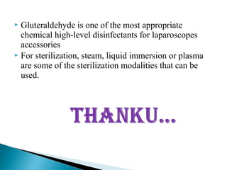  Gluteraldehyde is one of the most appropriate
chemical high-level disinfectants for laparoscopes
accessories
 For sterilization, steam, liquid immersion or plasma
are some of the sterilization modalities that can be
used.
 