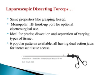  Same properties like grasping forcep.
 Monopolar HF hook-up port for optional
electrosurgical use.
 Ideal for precise dissection and separation of varying
types of tissue .
 6 popular patterns available, all having dual action jaws
for increased tissue access.
 