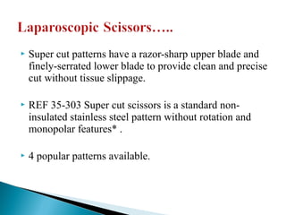  Super cut patterns have a razor-sharp upper blade and
finely-serrated lower blade to provide clean and precise
cut without tissue slippage.
 REF 35-303 Super cut scissors is a standard non-
insulated stainless steel pattern without rotation and
monopolar features* .
 4 popular patterns available.
 