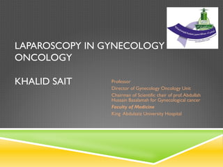 LAPAROSCOPY IN GYNECOLOGY
ONCOLOGY
KHALID SAIT Professor
Director of Gynecology Oncology Unit
Chairman of Scientific chair of prof.Abdullah
Hussain Basalamah for Gynecological cancer
Faculty of Medicine
King Abdulaziz University Hospital
 
