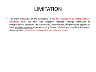 LIMITATION 
• The main limitation of the procedure is for the evaluation of retroperitoneal 
structures with the few false negative reported findings attributed to 
retroperitoneal processes like pancreatitis. Nevertheless, the procedure appears to 
have excellent accuracy when evaluating for two of the most prevalent diseases in 
this population, acalculous cholecystitis and ischemic bowel 
 