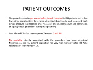 PATIENT OUTCOMES 
• The procedure can be performed safely, is well tolerated in ICU patients and only a 
few minor complications have been described (bradycardia and increased peak 
airway pressure that resolved after release of pneumoperitoneum and perforation 
of a gangrenous gallbladder during manipulation). 
• Overall morbidity has been reported between 0 and 8% 
• No mortality directly associated with the procedure has been described 
Nevertheless, the ICU patient population has very high mortality rates (33-79%) 
regardless of the findings of DL. 
 