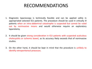 RECOMMENDATIONS 
1. Diagnostic laparoscopy is technically feasible and can be applied safely in 
appropriated selected ICU patients. The procedure should be used in critically ill 
patients when an intra-abdominal catastrophe is suspected but cannot be ruled 
out by noninvasive means and would otherwise require an exploratory 
laparotomy. 
2. It should be given strong consideration in ICU patients with suspected acalculous 
cholecystitis or ischemic bowel, as its accuracy likely exceeds that of noninvasive 
studies. 
3. On the other hand, it should be kept in mind that the procedure is unlikely to 
identify retroperitoneal processes. 

