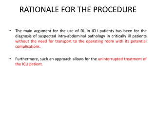 RATIONALE FOR THE PROCEDURE 
• The main argument for the use of DL in ICU patients has been for the 
diagnosis of suspected intra-abdominal pathology in critically ill patients 
without the need for transport to the operating room with its potential 
complications. 
• Furthermore, such an approach allows for the uninterrupted treatment of 
the ICU patient. 
 