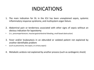 INDICATIONS 
1. The main indication for DL in the ICU has been unexplained sepsis, systemic 
inflammatory response syndrome, and multisystem organ failure. 
2. Abdominal pain or tenderness associated with other signs of sepsis without an 
obvious indication for laparotomy 
• (i.e., pneumoperitoneum, massive gastrointestinal bleeding, small bowel obstruction) 
3. Fever and/or leukocytosis in an obtunded or sedated patient not explained by 
another identifiable problem 
• (such as pneumonia, line sepsis, or urinary sepsis) 
4. Metabolic acidosis not explained by another process (such as cardiogenic shock) 
 