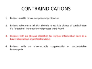CONTRAINDICATIONS 
1. Patients unable to tolerate pneumoperitoneum 
2. Patients who are so sick that there is no realistic chance of survival even 
if a “treatable” intra-abdominal process were found 
3. Patients with an obvious indication for surgical intervention such as a 
bowel obstruction or perforated viscus 
4. Patients with an uncorrectable coagulopathy or uncorrectable 
hypercapnia 
 