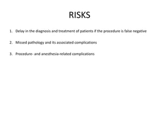 RISKS 
1. Delay in the diagnosis and treatment of patients if the procedure is false negative 
2. Missed pathology and its associated complications 
3. Procedure- and anesthesia-related complications 
 