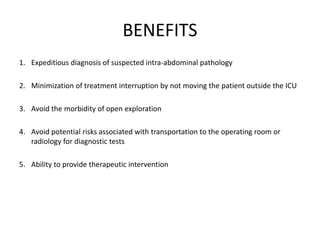 BENEFITS 
1. Expeditious diagnosis of suspected intra-abdominal pathology 
2. Minimization of treatment interruption by not moving the patient outside the ICU 
3. Avoid the morbidity of open exploration 
4. Avoid potential risks associated with transportation to the operating room or 
radiology for diagnostic tests 
5. Ability to provide therapeutic intervention 
 