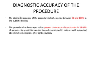 DIAGNOSTIC ACCURACY OF THE 
PROCEDURE 
• The diagnostic accuracy of the procedure is high, ranging between 90 and 100% in 
the published series 
• The procedure has been reported to prevent unnecessary laparotomies in 36-95% 
of patients. Its sensitivity has also been demonstrated in patients with suspected 
abdominal complications after cardiac surgery 
 