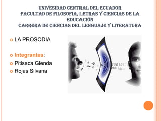 UNIVESIDAD CENTRAL DEL ECUADOR
      FACULTAD DE FILOSOFIA, LETRAS Y CIENCIAS DE LA
                       EDUCACIÓN
     CARRERA DE CIENCIAS DEL LENGUAJE Y LITERATURA

   LA PROSODIA

 Integrantes:
 Pitisaca Glenda

 Rojas Silvana
 