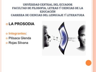 UNIVESIDAD CENTRAL DEL ECUADOR
     FACULTAD DE FILOSOFIA, LETRAS Y CIENCIAS DE LA
                      EDUCACIÓN
    CARRERA DE CIENCIAS DEL LENGUAJE Y LITERATURA


 LA   PROSODIA

 Integrantes:
 Pitisaca Glenda

 Rojas Silvana
 