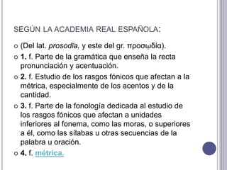 SEGÚN LA ACADEMIA REAL ESPAÑOLA:
 (Del lat. prosodĭa, y este del gr. προσῳδία).
 1. f. Parte de la gramática que enseña la recta
pronunciación y acentuación.
 2. f. Estudio de los rasgos fónicos que afectan a la
métrica, especialmente de los acentos y de la
cantidad.
 3. f. Parte de la fonología dedicada al estudio de
los rasgos fónicos que afectan a unidades
inferiores al fonema, como las moras, o superiores
a él, como las sílabas u otras secuencias de la
palabra u oración.
 4. f. métrica.
 
