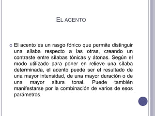 EL ACENTO
 El acento es un rasgo fónico que permite distinguir
una sílaba respecto a las otras, creando un
contraste entre sílabas tónicas y átonas. Según el
modo utilizado para poner en relieve una sílaba
determinada, el acento puede ser el resultado de
una mayor intensidad, de una mayor duración o de
una mayor altura tonal. Puede también
manifestarse por la combinación de varios de esos
parámetros.
 