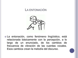 LA ENTONACIÓN
 La entonación, como fenómeno lingüístico, está
relacionada básicamente con la percepción, a lo
largo de un enunciado, de los cambios de
frecuencia de vibración de las cuerdas vocales.
Esos cambios crean la melodía del discurso.
 