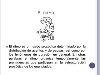 EL RITMO
 El ritmo es un rasgo prosódico determinado por la
distribución de acentos y de pausas, así como por
los fenómenos de duración en general. En otras
palabras el ritmo organiza temporalmente las
prominencias que participan en la estructuración
prosódica de los enunciados.
 