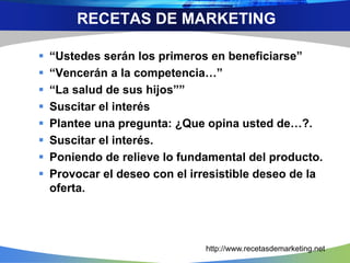  “Ustedes serán los primeros en beneficiarse”
 “Vencerán a la competencia…”
 “La salud de sus hijos””
 Suscitar el interés
 Plantee una pregunta: ¿Que opina usted de…?.
 Suscitar el interés.
 Poniendo de relieve lo fundamental del producto.
 Provocar el deseo con el irresistible deseo de la
oferta.
RECETAS DE MARKETING
http://www.recetasdemarketing.net
 