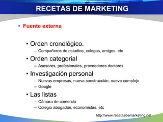  Fuente externa
• Orden cronológico.
– Compañeros de estudios, colegas, amigos, etc
• Orden categorial
– Asesores, profesionales, proveedores doctores
• Investigación personal
– Nuevas empresas, nueva construcción, nuevo complejo
– Google
• Las listas
– Cámara de comercio
– Colegio abogados, economistas, etc
RECETAS DE MARKETING
http://www.recetasdemarketing.net
 