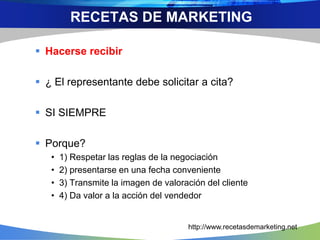  Hacerse recibir
 ¿ El representante debe solicitar a cita?
 SI SIEMPRE
 Porque?
• 1) Respetar las reglas de la negociación
• 2) presentarse en una fecha conveniente
• 3) Transmite la imagen de valoración del cliente
• 4) Da valor a la acción del vendedor
RECETAS DE MARKETING
http://www.recetasdemarketing.net
 