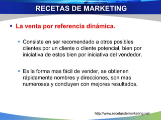  La venta por referencia dinámica.
 Consiste en ser recomendado a otros posibles
clientes por un cliente o cliente potencial, bien por
iniciativa de estos bien por iniciativa del vendedor.
 Es la forma mas fácil de vender, se obtienen
rápidamente nombres y direcciones, son mas
numerosas y concluyen con mejores resultados.
RECETAS DE MARKETING
http://www.recetasdemarketing.net
 