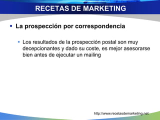  La prospección por correspondencia
 Los resultados de la prospección postal son muy
decepcionantes y dado su coste, es mejor asesorarse
bien antes de ejecutar un mailing
RECETAS DE MARKETING
http://www.recetasdemarketing.net
 