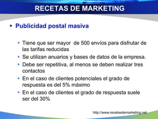  Publicidad postal masiva
 Tiene que ser mayor de 500 envíos para disfrutar de
las tarifas reducidas
 Se utilizan anuarios y bases de datos de la empresa.
 Debe ser repetitiva, al menos se deben realizar tres
contactos
 En el caso de clientes potenciales el grado de
respuesta es del 5% máximo
 En el caso de clientes el grado de respuesta suele
ser del 30%
RECETAS DE MARKETING
http://www.recetasdemarketing.net
 