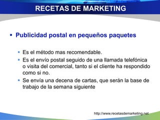  Publicidad postal en pequeños paquetes
 Es el método mas recomendable.
 Es el envío postal seguido de una llamada telefónica
o visita del comercial, tanto si el cliente ha respondido
como si no.
 Se envía una decena de cartas, que serán la base de
trabajo de la semana siguiente
RECETAS DE MARKETING
http://www.recetasdemarketing.net
 