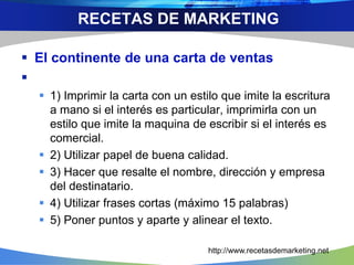  El continente de una carta de ventas

 1) Imprimir la carta con un estilo que imite la escritura
a mano si el interés es particular, imprimirla con un
estilo que imite la maquina de escribir si el interés es
comercial.
 2) Utilizar papel de buena calidad.
 3) Hacer que resalte el nombre, dirección y empresa
del destinatario.
 4) Utilizar frases cortas (máximo 15 palabras)
 5) Poner puntos y aparte y alinear el texto.
RECETAS DE MARKETING
http://www.recetasdemarketing.net
 