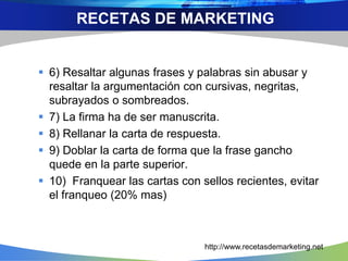  6) Resaltar algunas frases y palabras sin abusar y
resaltar la argumentación con cursivas, negritas,
subrayados o sombreados.
 7) La firma ha de ser manuscrita.
 8) Rellanar la carta de respuesta.
 9) Doblar la carta de forma que la frase gancho
quede en la parte superior.
 10) Franquear las cartas con sellos recientes, evitar
el franqueo (20% mas)
RECETAS DE MARKETING
http://www.recetasdemarketing.net
 